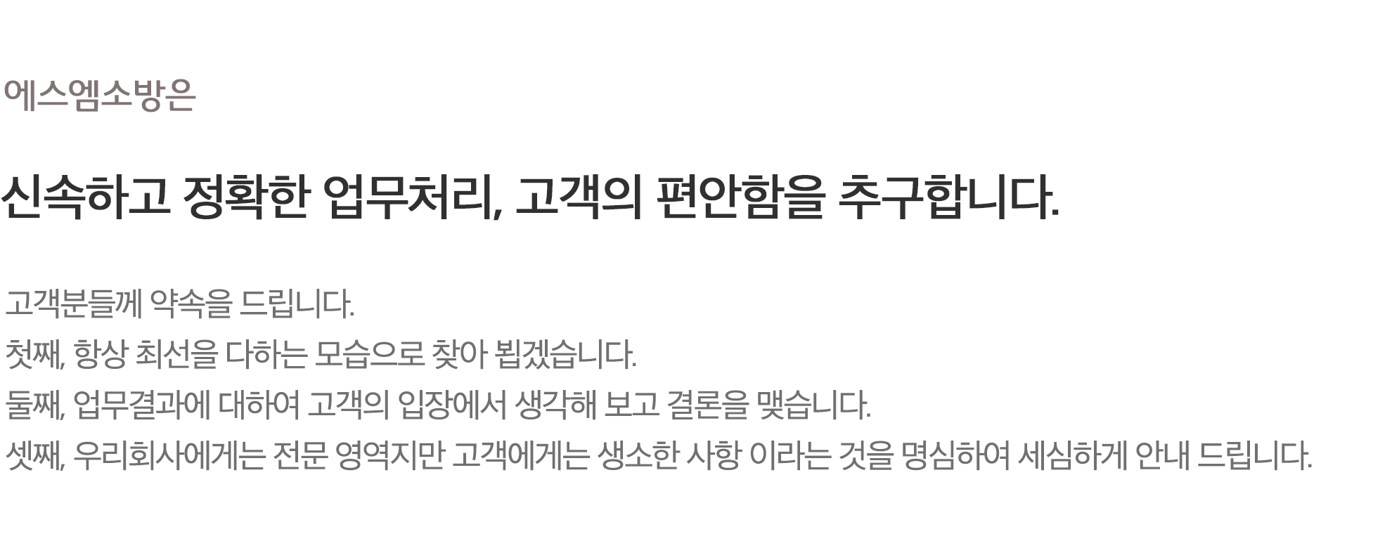 신속하고 정확한 업무처리, 고객의 편안함을 추구합니다. 고객분들께 약속을 드립니다.
            첫째, 항상 최선을 다하는 모습으로 찾아 뵙겠습니다.
            둘째, 업무결과에 대하여 고객의 입장에서 생각해 보고 결론을 맺습니다.
            셋째, 우리회사에게는 전문 영역지만 고객에게는 생소한 사항 이라는 것을 명심하여 세심하게 안내 드립니다.